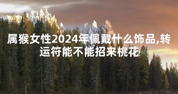 属猴女性2024年佩戴什么饰品,转运符能不能招来桃花