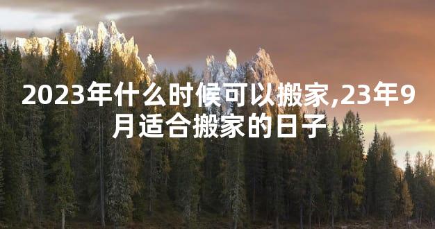 2023年什么时候可以搬家,23年9月适合搬家的日子