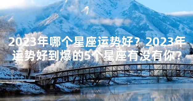 2023年哪个星座运势好？2023年运势好到爆的5个星座有没有你？