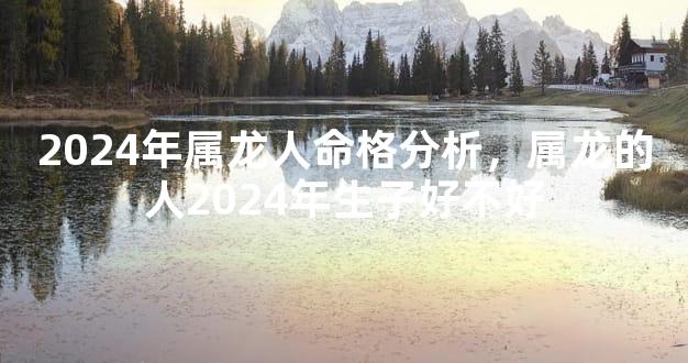 2024年属龙人命格分析，属龙的人2024年生子好不好