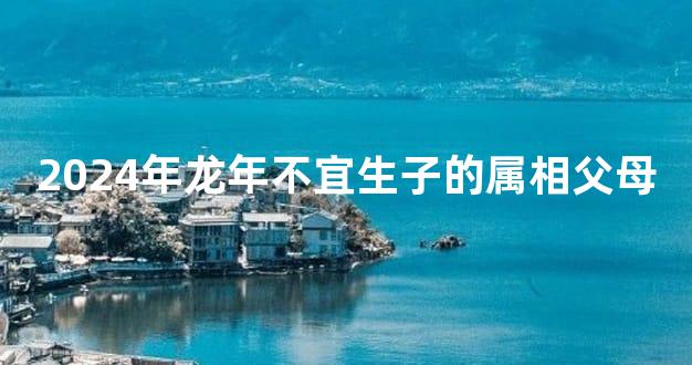 2024年龙年不宜生子的属相父母