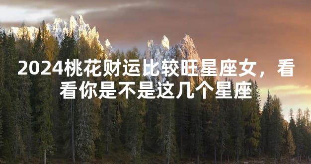 2024桃花财运比较旺星座女，看看你是不是这几个星座