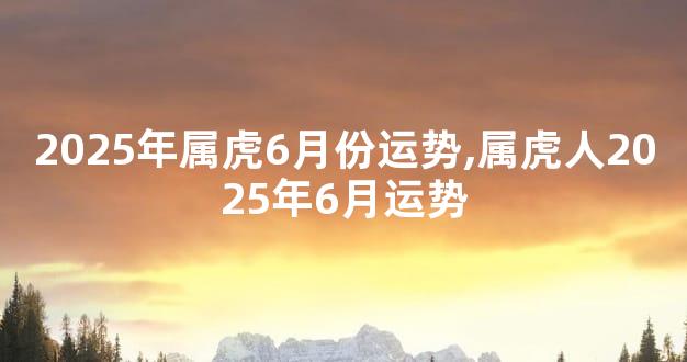 2025年属虎6月份运势,属虎人2025年6月运势