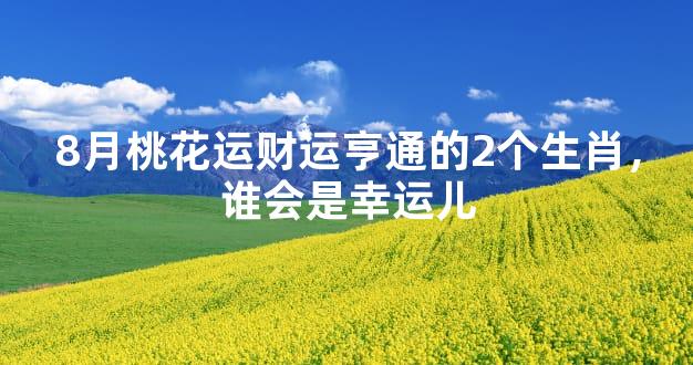 8月桃花运财运亨通的2个生肖，谁会是幸运儿