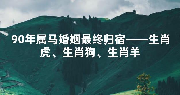 90年属马婚姻最终归宿——生肖虎、生肖狗、生肖羊