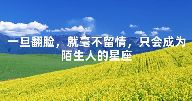 一旦翻脸，就毫不留情，只会成为陌生人的星座