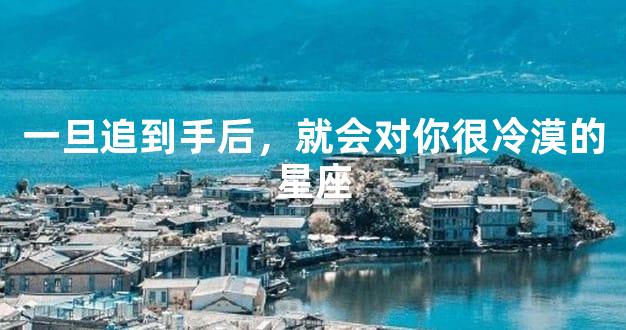 一旦追到手后，就会对你很冷漠的星座