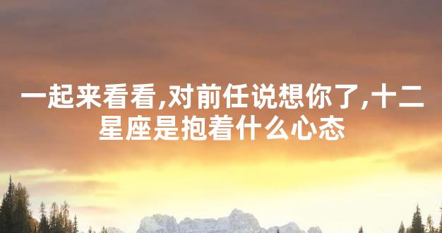 一起来看看,对前任说想你了,十二星座是抱着什么心态