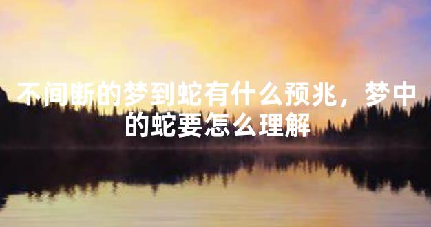 不间断的梦到蛇有什么预兆，梦中的蛇要怎么理解