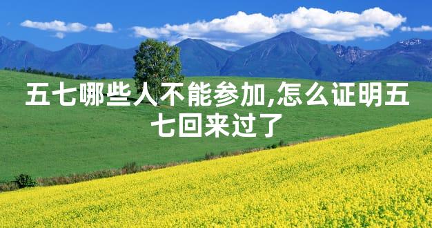 五七哪些人不能参加,怎么证明五七回来过了