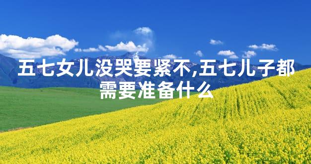 五七女儿没哭要紧不,五七儿子都需要准备什么