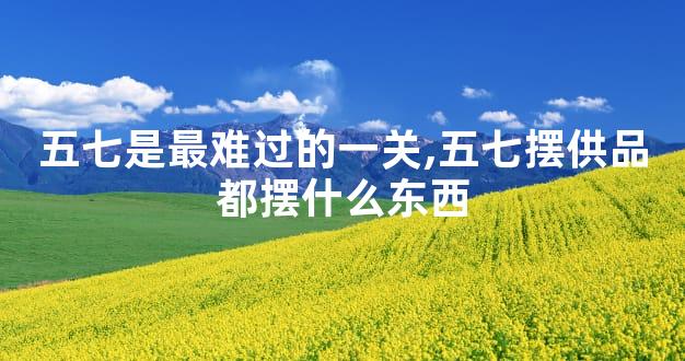 五七是最难过的一关,五七摆供品都摆什么东西