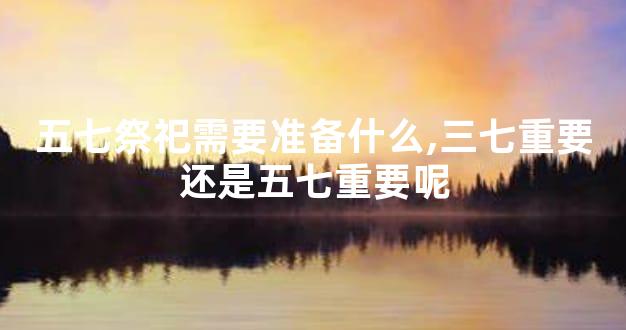 五七祭祀需要准备什么,三七重要还是五七重要呢