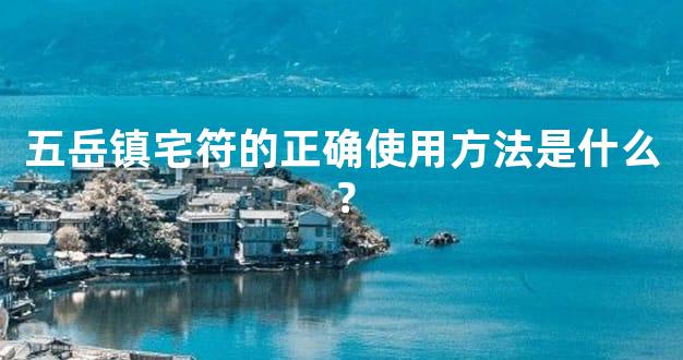 五岳镇宅符的正确使用方法是什么？