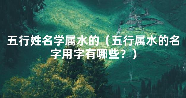 五行姓名学属水的（五行属水的名字用字有哪些？）