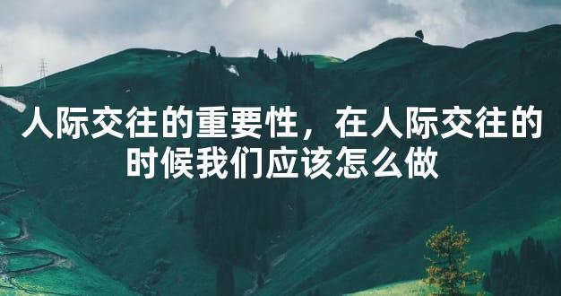 人际交往的重要性，在人际交往的时候我们应该怎么做