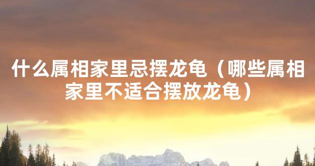 什么属相家里忌摆龙龟（哪些属相家里不适合摆放龙龟）