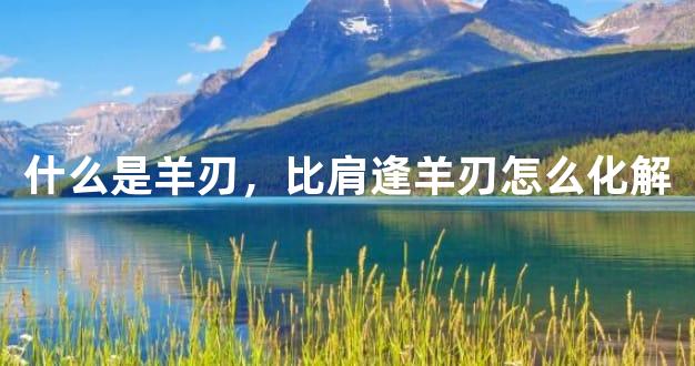 什么是羊刃，比肩逢羊刃怎么化解