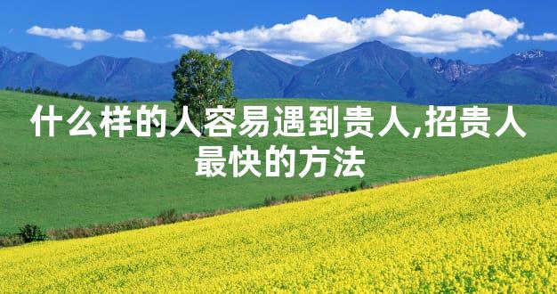 什么样的人容易遇到贵人,招贵人最快的方法