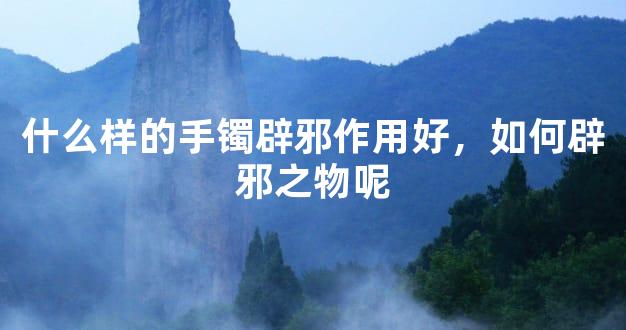 什么样的手镯辟邪作用好，如何辟邪之物呢