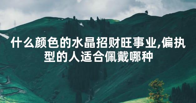 什么颜色的水晶招财旺事业,偏执型的人适合佩戴哪种