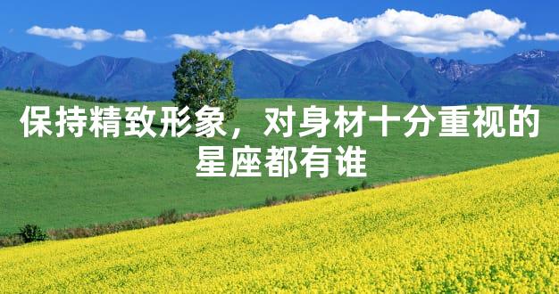 保持精致形象，对身材十分重视的星座都有谁