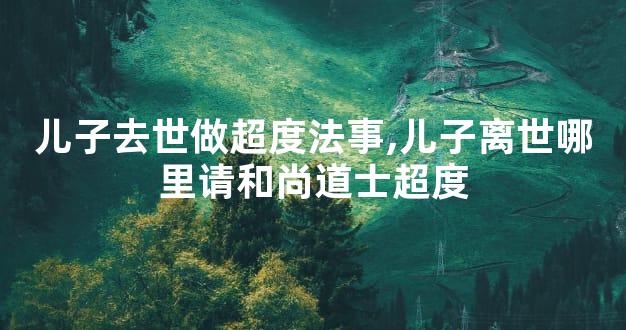 儿子去世做超度法事,儿子离世哪里请和尚道士超度