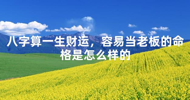 八字算一生财运，容易当老板的命格是怎么样的