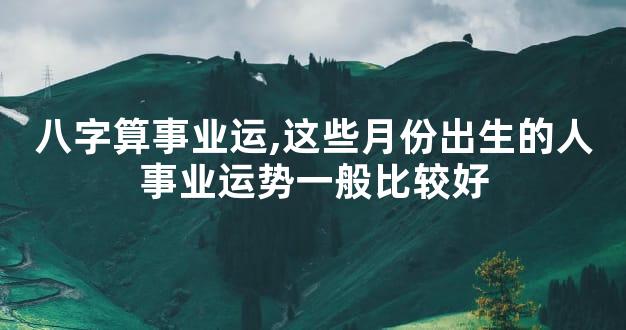 八字算事业运,这些月份出生的人事业运势一般比较好