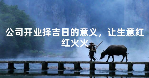 公司开业择吉日的意义，让生意红红火火
