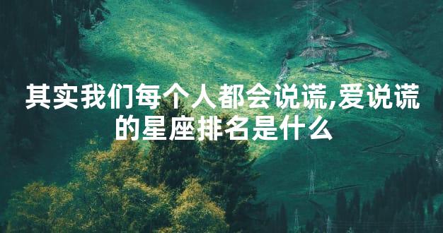 其实我们每个人都会说谎,爱说谎的星座排名是什么