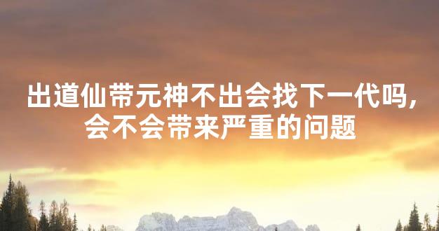 出道仙带元神不出会找下一代吗,会不会带来严重的问题