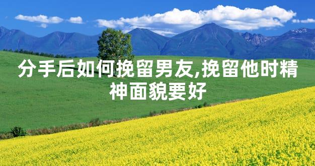 分手后如何挽留男友,挽留他时精神面貌要好
