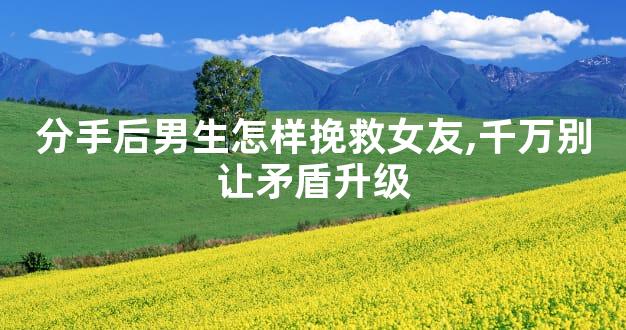 分手后男生怎样挽救女友,千万别让矛盾升级