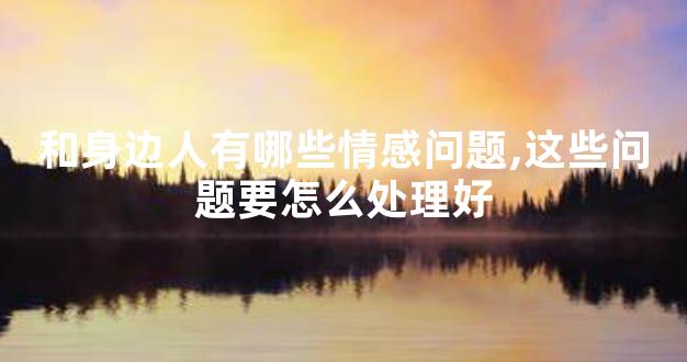 和身边人有哪些情感问题,这些问题要怎么处理好