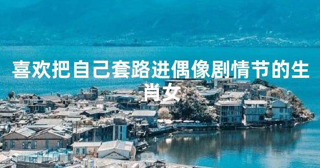 喜欢把自己套路进偶像剧情节的生肖女