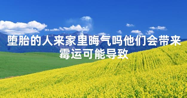 堕胎的人来家里晦气吗他们会带来霉运可能导致