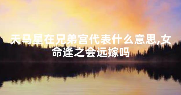 天马星在兄弟宫代表什么意思,女命逢之会远嫁吗