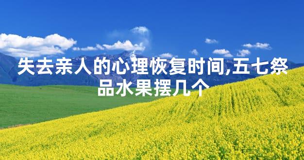 失去亲人的心理恢复时间,五七祭品水果摆几个