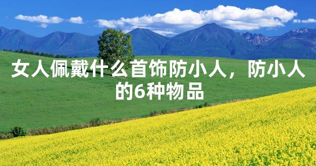 女人佩戴什么首饰防小人，防小人的6种物品