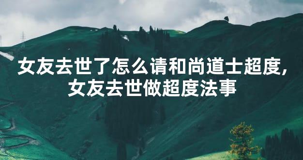 女友去世了怎么请和尚道士超度,女友去世做超度法事