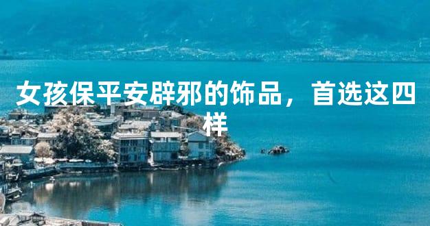 女孩保平安辟邪的饰品，首选这四样