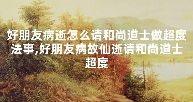 好朋友病逝怎么请和尚道士做超度法事,好朋友病故仙逝请和尚道士超度