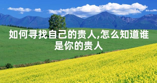 如何寻找自己的贵人,怎么知道谁是你的贵人