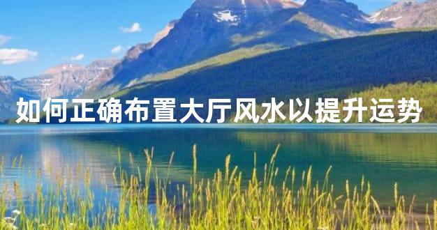 如何正确布置大厅风水以提升运势