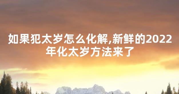 如果犯太岁怎么化解,新鲜的2022年化太岁方法来了