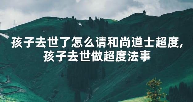 孩子去世了怎么请和尚道士超度,孩子去世做超度法事