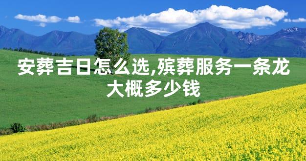 安葬吉日怎么选,殡葬服务一条龙大概多少钱