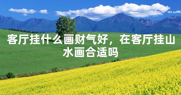 客厅挂什么画财气好，在客厅挂山水画合适吗