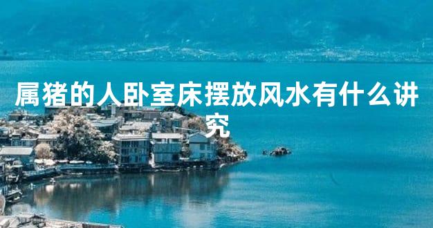 属猪的人卧室床摆放风水有什么讲究